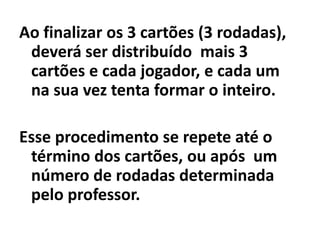 Isso ocorrendo forma o inteiro e coloca cartões do seu lado para a contagem final dos pontos.Se na sua vez não conseguir o inteiro  com um dos seus cartões e os cartões Da mesa, descarta um dos seus cartões com a face voltada para cima no centro da mesa e passa a vez.
