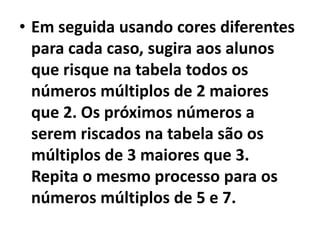 Em seguida usando cores diferentes para cada caso, sugira aos alunos que risque na tabela todos os números múltiplos de 2 maiores que 2. Os próximos números a serem riscados na tabela são os múltiplos de 3 maiores que 3. Repita o mesmo processo para os números múltiplos de 5 e 7. 