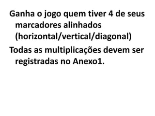 Desenvolvimento:Cada participante na sua vez escolhe um dos nºs listados abaixo do tabuleiro e efetua a multiplicação por uma potencia de 10 descrita no tabuleiro colocando seu marcador  sobre o produto (nºs nos círculos).