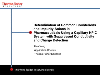 1 
Determination of Common Counterions 
and Impurity Anions in 
Pharmaceuticals Using a Capillary HPIC 
System with Suppressed Conductivity 
and Charge Detection 
Hua Yang 
Application Chemist 
Thermo Fisher Scientific 
The world leader in serving science 
 