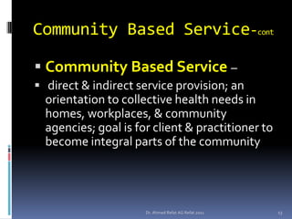 Community Based Service-cont

 Community Based Service –
 direct & indirect service provision; an
  orientation to collective health needs in
  homes, workplaces, & community
  agencies; goal is for client & practitioner to
  become integral parts of the community




                      Dr. Ahmed Refat AG Refat 2011   13
 