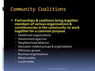 Community Coalitions

 Partnerships & coalitions bring together
  members of various organizations &
  constituencies in the community to work
  together for a common purpose
     Healthcare organizations
     Government agencies
     Neighborhood alliances
     Education related groups & organizations
     Advocacy groups
     Business organizations
     Retail outlets
     Local media

                           Dr. Ahmed Refat AG Refat 2011   15
 
