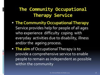 The Community Occupational
         Therapy Service
 The Community Occupational Therapy
  Service provides help for people of all ages
  who experience difficulty coping with
  everyday activities due to disability, illness
  and/or the ageing process.
 The aim of Occupational Therapy is to
  provide a comprehensive service to enable
  people to remain as independent as possible
  within the community
                      Dr. Ahmed Refat AG Refat 2011   16
 