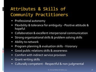 Attributes & Skills of
Community Practitioners
 Professional autonomy
 Flexibility & tolerance for ambiguity - Positive attitude &
    hopeful
   Collaboration & excellent interpersonal communication
   Strong organizational skills & problem solving skills
   Ability to network
   Program planning & evaluation skills - Visionary
   Good public relations skills & awareness
   Comfort with indirect service provision
   Grant-writing skills
   Culturally competent - Respectful & non-judgmental
                            Dr. Ahmed Refat AG Refat 2011       18
 