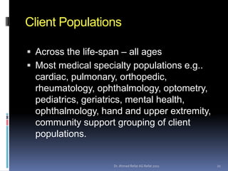 Client Populations

 Across the life-span – all ages
 Most medical specialty populations e.g..
  cardiac, pulmonary, orthopedic,
  rheumatology, ophthalmology, optometry,
  pediatrics, geriatrics, mental health,
  ophthalmology, hand and upper extremity,
  community support grouping of client
  populations.


                     Dr. Ahmed Refat AG Refat 2011   21
 