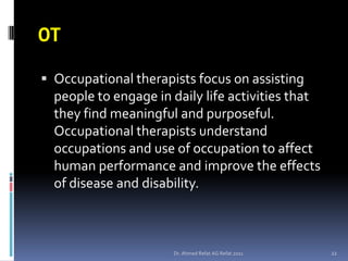 OT
 Occupational therapists focus on assisting
  people to engage in daily life activities that
  they find meaningful and purposeful.
  Occupational therapists understand
  occupations and use of occupation to affect
  human performance and improve the effects
  of disease and disability.



                      Dr. Ahmed Refat AG Refat 2011   22
 
