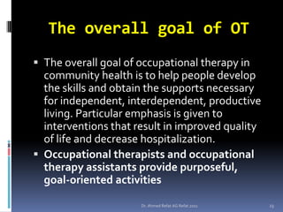 The overall goal of OT
 The overall goal of occupational therapy in
  community health is to help people develop
  the skills and obtain the supports necessary
  for independent, interdependent, productive
  living. Particular emphasis is given to
  interventions that result in improved quality
  of life and decrease hospitalization.
 Occupational therapists and occupational
  therapy assistants provide purposeful,
  goal-oriented activities

                      Dr. Ahmed Refat AG Refat 2011   23
 