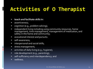 Activities of O Therapist
   teach and facilitate skills in:
   assertiveness;
   cognition (e.g., problem solving);
   independent living including using community resources, home
    management, time management, management of medication, and
    safety in the home and community;
   avocational interest and pursuits:
   self-awareness;
   interpersonal and social skills;
   stress management;
   activities of daily living (e.g.; hygiene);
   role development (e.g., parenting);
   self-sufficiency and interdependency; and
   wellness.

                                Dr. Ahmed Refat AG Refat 2011      24
 