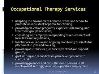Occupational Therapy Services

 adapting the environment at home, work, and school to
    promote an individual's optimal functioning
   providing education programs, experiential learning, and
    treatment groups or classes;
   consulting with employers responding to requirements of
    local laws and regulations ;
   functional evaluation and ongoing monitoring of clients for
    placement in jobs and housing;
   providing assistance or guidance with client-run support
    groups;
   goal setting and rehabilitation plan development with
    client; and
   providing guidance and consultation to persons in all
    employment settings, including supportive employment.
                              Dr. Ahmed Refat AG Refat 2011       25
 