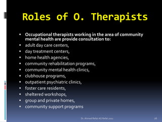 Roles of O. Therapists
 Occupational therapists working in the area of community
    mental health are provide consultation to:
   adult day care centers,
   day treatment centers,
   home health agencies,
   community rehabilitation programs,
   community mental health clinics,
   clubhouse programs,
   outpatient psychiatric clinics,
   foster care residents,
   sheltered workshops,
   group and private homes,
   community support programs

                               Dr. Ahmed Refat AG Refat 2011   26
 