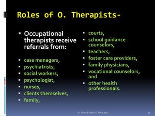 Roles of O. Therapists-

 Occupational                 courts,
    therapists receive         school guidance
    referrals from:                 counselors,
                                   teachers,
   case managers,                 foster care providers,
   psychiatrists,                 family physicians,
   social workers,                vocational counselors,
                                    and
   psychologist,
                                   other health
   nurses,                         professionals.
   clients themselves,
   family,

                          Dr. Ahmed Refat AG Refat 2011      27
 