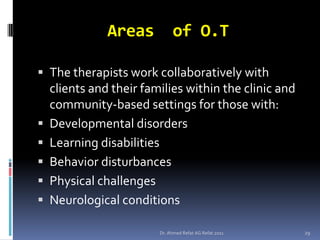 Areas          of O.T

 The therapists work collaboratively with
    clients and their families within the clinic and
    community-based settings for those with:
   Developmental disorders
   Learning disabilities
   Behavior disturbances
   Physical challenges
   Neurological conditions

                         Dr. Ahmed Refat AG Refat 2011   29
 