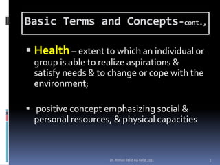 Basic Terms and Concepts-cont.,

 Health – extent to which an individual or
 group is able to realize aspirations &
 satisfy needs & to change or cope with the
 environment;

 positive concept emphasizing social &
 personal resources, & physical capacities


                    Dr. Ahmed Refat AG Refat 2011   3
 
