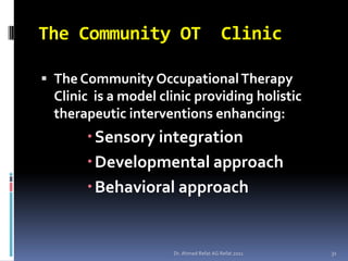The Community OT                        Clinic

 The Community Occupational Therapy
 Clinic is a model clinic providing holistic
 therapeutic interventions enhancing:
      Sensory integration
      Developmental approach
      Behavioral approach


                     Dr. Ahmed Refat AG Refat 2011   31
 