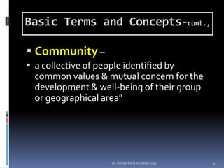 Basic Terms and Concepts-cont.,

 Community –
 a collective of people identified by
  common values & mutual concern for the
  development & well-being of their group
  or geographical area”




                     Dr. Ahmed Refat AG Refat 2011   4
 
