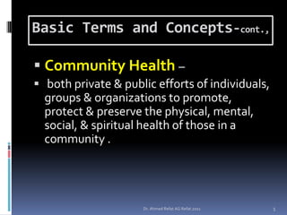 Basic Terms and Concepts-cont.,

 Community Health –
 both private & public efforts of individuals,
  groups & organizations to promote,
  protect & preserve the physical, mental,
  social, & spiritual health of those in a
  community .




                     Dr. Ahmed Refat AG Refat 2011   5
 