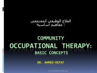‫العالج الوظيفي المجتمعي‬
       ‫: مفاهيم اساسية‬


        COMMUNITY
OCCUPATIONAL THERAPY:
       BASIC CONCEPTS

        DR. AHMED-REFAT

               Dr. Ahmed Refat AG Refat 2011   1
 