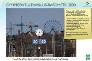 OPPIMISEN TULEVAISUUS-BAROMETRI 2030
                                                      Kuvassa näkyy välillisesti useita
                                                      instituutioita jotka ovat meille
                                                      merkityksellisiä 10.000 vuoden
                                                      kiihkeän kulttuurievoluution jälkeen:

                                                      - aika, kehitys ja edistys (ajaton aika!)
                                                      - verkosto (rautatie/sähkö - Barabasin
                                                      sosiaaliset verkostot)
                                                      - energia ja ympäristö (kasvun rajat)
                                                      - rakentaminen, tuottaminen
                                                      (vähemmästä enemmän)
                                                      - viihde ja huvitus (maailman- ja
                                                      oravanpyörät)

                                                      Erikoistumalla aikaansaatu herkkä ,
                                                      monimutkainen ja keskinäisriippuva
                                                      systeemi




  ”Ajattelu alkaa kun vastakohdat paljastuvat.” (Platon)
 