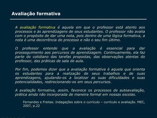 SECRETARIA DA EDUCAÇÃO
Coordenadoria de Gestão da Educação Básica
Avaliação formativa
13
A avaliação formativa é aquela em que o professor está atento aos
processos e às aprendizagens de seus estudantes. O professor não avalia
com o propósito de dar uma nota, pois dentro de uma lógica formativa, a
nota é uma decorrência do processo e não o seu fim último.
O professor entende que a avaliação é essencial para dar
prosseguimento aos percursos de aprendizagem. Continuamente, ela faz
parte do cotidiano das tarefas propostas, das observações atentas do
professor, das práticas de sala de aula.
Por fim, podemos dizer que a avaliação formativa é aquela que orienta
os estudantes para a realização de seus trabalhos e de suas
aprendizagens, ajudando-os a localizar as suas dificuldades e suas
potencialidades, redirecionando-os em seus percursos.
A avaliação formativa, assim, favorece os processos de autoavaliação,
prática ainda não incorporada de maneira formal em nossas escolas.
Fernandes e Freitas. Indagações sobre o currículo – currículo e avaliação. MEC,
2007, p.22
 