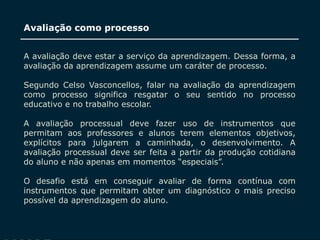 SECRETARIA DA EDUCAÇÃO
Coordenadoria de Gestão da Educação Básica
Avaliação como processo
14
A avaliação deve estar a serviço da aprendizagem. Dessa forma, a
avaliação da aprendizagem assume um caráter de processo.
Segundo Celso Vasconcellos, falar na avaliação da aprendizagem
como processo significa resgatar o seu sentido no processo
educativo e no trabalho escolar.
A avaliação processual deve fazer uso de instrumentos que
permitam aos professores e alunos terem elementos objetivos,
explícitos para julgarem a caminhada, o desenvolvimento. A
avaliação processual deve ser feita a partir da produção cotidiana
do aluno e não apenas em momentos “especiais”.
O desafio está em conseguir avaliar de forma contínua com
instrumentos que permitam obter um diagnóstico o mais preciso
possível da aprendizagem do aluno.
 