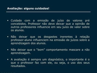 SECRETARIA DA EDUCAÇÃO
Coordenadoria de Gestão da Educação Básica
Avaliação: alguns cuidados!
 Cuidado com a emissão de juízo de valores pré
concebidos. Professor não deve deixar que a opinião de
outros professores influencie em seu juízo de valor sobre
os alunos.
 Não deixar que os desgastes inerentes à relação
professor-aluno influenciem na emissão de juízos sobre a
aprendizagem dos alunos.
 Não deixar que o “bom” comportamento mascare a não
aprendizagem.
 A avaliação é sempre um diagnóstico, o importante é o
que o professor faz com ele, ou seja, o uso dos seus
resultados.
 