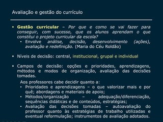 SECRETARIA DA EDUCAÇÃO
Coordenadoria de Gestão da Educação Básica
Slide
17
Avaliação e gestão do currículo
 Gestão curricular – Por que e como se vai fazer para
conseguir, com sucesso, que os alunos aprendam o que
constitui o projeto curricular da escola?
• Envolve análise, decisão, desenvolvimento (ações),
avaliação e redefinição. (Maria do Céu Roldão)
 Níveis de decisão: central, institucional, grupal e individual
 Campos de decisão: opções e prioridades, aprendizagens,
métodos e modos de organização, avaliação das decisões
tomadas.
Aos professores cabe decidir quanto a:
• Prioridades e aprendizagens – o que valorizar mais e por
quê; abordagens e materiais de apoio;
• Métodos/organização – adequação/diferenciação,
sequências didáticas e de conteúdos, estratégias;
• Avaliação das decisões tomadas – autoavaliação do
professor quanto às estratégias de trabalho utilizadas e
eventual reformulação; instrumentos de avaliação adotados.
 