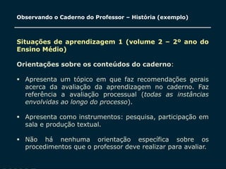 SECRETARIA DA EDUCAÇÃO
Coordenadoria de Gestão da Educação Básica
Observando o Caderno do Professor – História (exemplo)
18
Situações de aprendizagem 1 (volume 2 – 2º ano do
Ensino Médio)
Orientações sobre os conteúdos do caderno:
 Apresenta um tópico em que faz recomendações gerais
acerca da avaliação da aprendizagem no caderno. Faz
referência a avaliação processual (todas as instâncias
envolvidas ao longo do processo).
 Apresenta como instrumentos: pesquisa, participação em
sala e produção textual.
 Não há nenhuma orientação específica sobre os
procedimentos que o professor deve realizar para avaliar.
 