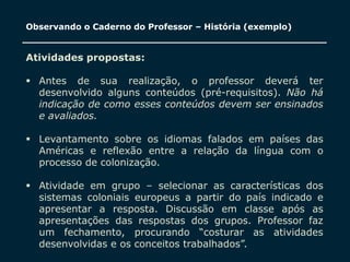 SECRETARIA DA EDUCAÇÃO
Coordenadoria de Gestão da Educação Básica 19
Observando o Caderno do Professor – História (exemplo)
Atividades propostas:
 Antes de sua realização, o professor deverá ter
desenvolvido alguns conteúdos (pré-requisitos). Não há
indicação de como esses conteúdos devem ser ensinados
e avaliados.
 Levantamento sobre os idiomas falados em países das
Américas e reflexão entre a relação da língua com o
processo de colonização.
 Atividade em grupo – selecionar as características dos
sistemas coloniais europeus a partir do país indicado e
apresentar a resposta. Discussão em classe após as
apresentações das respostas dos grupos. Professor faz
um fechamento, procurando “costurar as atividades
desenvolvidas e os conceitos trabalhados”.
 