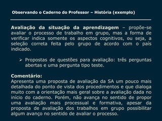 SECRETARIA DA EDUCAÇÃO
Coordenadoria de Gestão da Educação Básica 20
Observando o Caderno do Professor – História (exemplo)
Avaliação da situação da aprendizagem – propõe-se
avaliar o processo de trabalho em grupo, mas a forma de
verificar indica somente os aspectos cognitivos, ou seja, a
seleção correta feita pelo grupo de acordo com o país
indicado.
 Propostas de questões para avaliação: três perguntas
abertas e uma pergunta tipo teste.
Comentário:
Apresenta uma proposta de avaliação da SA um pouco mais
detalhada do ponto de vista dos procedimentos e que dialoga
muito com a orientação mais geral sobre a avaliação dada no
início do caderno. Porém, não avança no sentido de propor
uma avaliação mais processual e formativa, apesar da
proposta de avaliação dos trabalhos em grupo possibilitar
algum avanço no sentido de avaliar o processo.
 