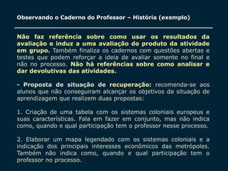 SECRETARIA DA EDUCAÇÃO
Coordenadoria de Gestão da Educação Básica 21
Observando o Caderno do Professor – História (exemplo)
Não faz referência sobre como usar os resultados da
avaliação e induz a uma avaliação do produto da atividade
em grupo. Também finaliza os cadernos com questões abertas e
testes que podem reforçar a ideia de avaliar somente no final e
não no processo. Não há referências sobre como analisar e
dar devolutivas das atividades.
- Proposta de situação de recuperação: recomenda-se aos
alunos que não conseguiram alcançar os objetivos da situação de
aprendizagem que realizem duas propostas:
1. Criação de uma tabela com os sistemas coloniais europeus e
suas características. Fala em fazer em conjunto, mas não indica
como, quando e qual participação tem o professor nesse processo.
2. Elaborar um mapa legendado com os sistemas coloniais e a
indicação dos principais interesses econômicos das metrópoles.
Também não indica como, quando e qual participação tem o
professor no processo.
 
