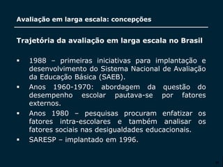 SECRETARIA DA EDUCAÇÃO
Coordenadoria de Gestão da Educação Básica
Avaliação em larga escala: concepções
25
Trajetória da avaliação em larga escala no Brasil
 1988 – primeiras iniciativas para implantação e
desenvolvimento do Sistema Nacional de Avaliação
da Educação Básica (SAEB).
 Anos 1960-1970: abordagem da questão do
desempenho escolar pautava-se por fatores
externos.
 Anos 1980 – pesquisas procuram enfatizar os
fatores intra-escolares e também analisar os
fatores sociais nas desigualdades educacionais.
 SARESP – implantado em 1996.
 