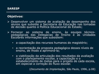 SECRETARIA DA EDUCAÇÃO
Coordenadoria de Gestão da Educação Básica
SARESP
26
Objetivos:
 Desenvolver um sistema de avaliação de desempenho dos
alunos que subsidie a Secretaria da Educação nas tomadas
de decisão quanto à Política Educacional do Estado;
 Fornecer ao sistema de ensino, às equipes técnico-
pedagógicas das Delegacias de Ensino e às Unidades
Escolares informações que subsidiem:
• a capacitação dos recursos humanos do magistério;
• a reorientação da proposta pedagógica desses níveis de
ensino, de modo a aprimorá-la;
• a viabilização da articulação dos resultados da avaliação
com o planejamento escolar, a capacitação e o
estabelecimento de metas para o projeto de cada escola,
em especial a correção do fluxo escolar.
(Documento de Implantação, São Paulo, 1996, p.08)
 
