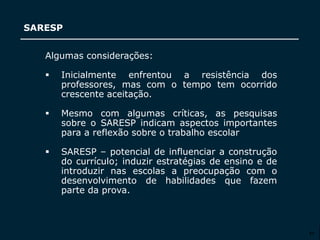 SECRETARIA DA EDUCAÇÃO
Coordenadoria de Gestão da Educação Básica
SARESP
27
Algumas considerações:
 Inicialmente enfrentou a resistência dos
professores, mas com o tempo tem ocorrido
crescente aceitação.
 Mesmo com algumas críticas, as pesquisas
sobre o SARESP indicam aspectos importantes
para a reflexão sobre o trabalho escolar
 SARESP – potencial de influenciar a construção
do currículo; induzir estratégias de ensino e de
introduzir nas escolas a preocupação com o
desenvolvimento de habilidades que fazem
parte da prova.
 