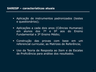 SECRETARIA DA EDUCAÇÃO
Coordenadoria de Gestão da Educação Básica
SARESP – características atuais
28
 Aplicação de instrumentos padronizados (testes
e questionários);
 Aplicações a cada dois anos (Ciências Humanas)
em alunos dos 7º e 9º aos do Ensino
Fundamental e 3º Ensino Médio;
 Construção das provas com base em um
referencial curricular, as Matrizes de Referência;
 Uso da Teoria de Resposta ao Item e de Escalas
de Proficiência para análise dos resultados.
 