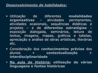SECRETARIA DA EDUCAÇÃO
Coordenadoria de Gestão da Educação Básica 3
Desenvolvimento de habilidades:
 Utilização de diferentes modalidades
organizativas – atividades permanentes,
atividades ocasionais, sequências didáticas e
projetos – e de diferentes estratégias –
exposição dialogada, seminários, leitura de
textos, imagens, mapas, gráficos e tabelas,
apreciação e análise de obras artísticas, literárias
etc.
 Consideração dos conhecimentos prévios dos
alunos + contextualização +
interdisciplinaridade
 Na aula de História: utilização de várias
linguagens e fontes históricas
 