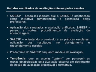 SECRETARIA DA EDUCAÇÃO
Coordenadoria de Gestão da Educação Básica
Uso dos resultados da avaliação externa pelas escolas
30
 SARESP – pesquisas indicam que o SARESP é identificado
como iniciativa compreendida e assimilada pelos
professores.
 Aplicação dos simulados e avaliação unificada: SARESP -
passou a nortear procedimentos de avaliação da
aprendizagem.
 SARESP – orientando o currículo e as práticas escolares:
utilização dos resultados no planejamento e
replanejamento escolar.
 Predomínio do SARESP enquanto modelo de avaliação.
 Tendência: que as escolas “optem” por perseguir as
metas estabelecidas pela avaliação externa em detrimento
da noção de avaliação processual e formativa.
 