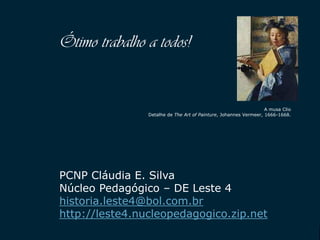 SECRETARIA DA EDUCAÇÃO
Coordenadoria de Gestão da Educação Básica 36
Ótimo trabalho a todos!
A musa Clio
Detalhe de The Art of Painture, Johannes Vermeer, 1666-1668.
PCNP Cláudia E. Silva
Núcleo Pedagógico – DE Leste 4
historia.leste4@bol.com.br
http://leste4.nucleopedagogico.zip.net
 