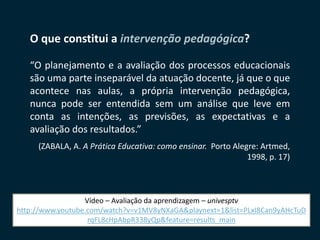SECRETARIA DA EDUCAÇÃO
Coordenadoria de Gestão da Educação Básica 4
O que constitui a intervenção pedagógica?
“O planejamento e a avaliação dos processos educacionais
são uma parte inseparável da atuação docente, já que o que
acontece nas aulas, a própria intervenção pedagógica,
nunca pode ser entendida sem um análise que leve em
conta as intenções, as previsões, as expectativas e a
avaliação dos resultados.”
(ZABALA, A. A Prática Educativa: como ensinar. Porto Alegre: Artmed,
1998, p. 17)
Vídeo – Avaliação da aprendizagem – univesptv
http://www.youtube.com/watch?v=v1MV8yNXaGA&playnext=1&list=PLxI8Can9yAHcTuD
rqFL8cHpAbpR338yQp&feature=results_main
 