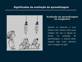 SECRETARIA DA EDUCAÇÃO
Coordenadoria de Gestão da Educação Básica
Significados da avaliação da aprendizagem
Avaliação da aprendizagem
no imaginário
Quando se pergunta a uma
pessoa mais madura sobre qual
imagem lhe vem a cabeça ao
pensar na avaliação da
aprendizagem, a maioria delas
imagina algo muito parecido
com a imagem ao lado.
IMAGEM
5
 