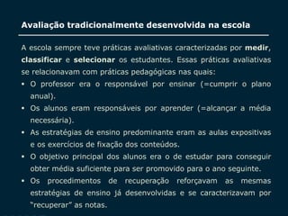 SECRETARIA DA EDUCAÇÃO
Coordenadoria de Gestão da Educação Básica
Avaliação tradicionalmente desenvolvida na escola
6
A escola sempre teve práticas avaliativas caracterizadas por medir,
classificar e selecionar os estudantes. Essas práticas avaliativas
se relacionavam com práticas pedagógicas nas quais:
 O professor era o responsável por ensinar (=cumprir o plano
anual).
 Os alunos eram responsáveis por aprender (=alcançar a média
necessária).
 As estratégias de ensino predominante eram as aulas expositivas
e os exercícios de fixação dos conteúdos.
 O objetivo principal dos alunos era o de estudar para conseguir
obter média suficiente para ser promovido para o ano seguinte.
 Os procedimentos de recuperação reforçavam as mesmas
estratégias de ensino já desenvolvidas e se caracterizavam por
“recuperar” as notas.
 