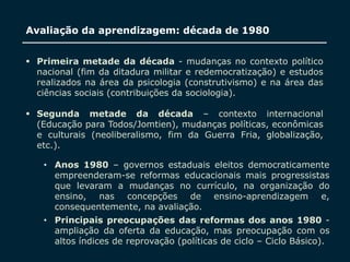 SECRETARIA DA EDUCAÇÃO
Coordenadoria de Gestão da Educação Básica
Avaliação da aprendizagem: década de 1980
 Primeira metade da década - mudanças no contexto político
nacional (fim da ditadura militar e redemocratização) e estudos
realizados na área da psicologia (construtivismo) e na área das
ciências sociais (contribuições da sociologia).
 Segunda metade da década – contexto internacional
(Educação para Todos/Jomtien), mudanças políticas, econômicas
e culturais (neoliberalismo, fim da Guerra Fria, globalização,
etc.).
7
• Anos 1980 – governos estaduais eleitos democraticamente
empreenderam-se reformas educacionais mais progressistas
que levaram a mudanças no currículo, na organização do
ensino, nas concepções de ensino-aprendizagem e,
consequentemente, na avaliação.
• Principais preocupações das reformas dos anos 1980 -
ampliação da oferta da educação, mas preocupação com os
altos índices de reprovação (políticas de ciclo – Ciclo Básico).
 