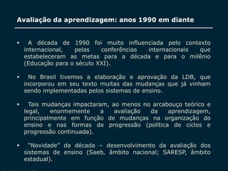 SECRETARIA DA EDUCAÇÃO
Coordenadoria de Gestão da Educação Básica
Avaliação da aprendizagem: anos 1990 em diante
8
 A década de 1990 foi muito influenciada pelo contexto
internacional, pelas conferências internacionais que
estabeleceram as metas para a década e para o milênio
(Educação para o século XXI).
 No Brasil tivemos a elaboração e aprovação da LDB, que
incorporou em seu texto muitas das mudanças que já vinham
sendo implementadas pelos sistemas de ensino.
 Tais mudanças impactaram, ao menos no arcabouço teórico e
legal, enormemente a avaliação da aprendizagem,
principalmente em função de mudanças na organização do
ensino e nas formas de progressão (política de ciclos e
progressão continuada).
 “Novidade” da década – desenvolvimento da avaliação dos
sistemas de ensino (Saeb, âmbito nacional; SARESP, âmbito
estadual).
 