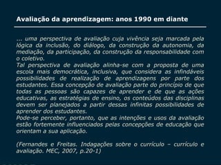 SECRETARIA DA EDUCAÇÃO
Coordenadoria de Gestão da Educação Básica
Avaliação da aprendizagem: anos 1990 em diante
9
... uma perspectiva de avaliação cuja vivência seja marcada pela
lógica da inclusão, do diálogo, da construção da autonomia, da
mediação, da participação, da construção da responsabilidade com
o coletivo.
Tal perspectiva de avaliação alinha-se com a proposta de uma
escola mais democrática, inclusiva, que considera as infindáveis
possibilidades de realização de aprendizagens por parte dos
estudantes. Essa concepção de avaliação parte do princípio de que
todas as pessoas são capazes de aprender e de que as ações
educativas, as estratégias de ensino, os conteúdos das disciplinas
devem ser planejados a partir dessas infinitas possibilidades de
aprender dos estudantes.
Pode-se perceber, portanto, que as intenções e usos da avaliação
estão fortemente influenciados pelas concepções de educação que
orientam a sua aplicação.
(Fernandes e Freitas. Indagações sobre o currículo – currículo e
avaliação. MEC, 2007, p.20-1)
 