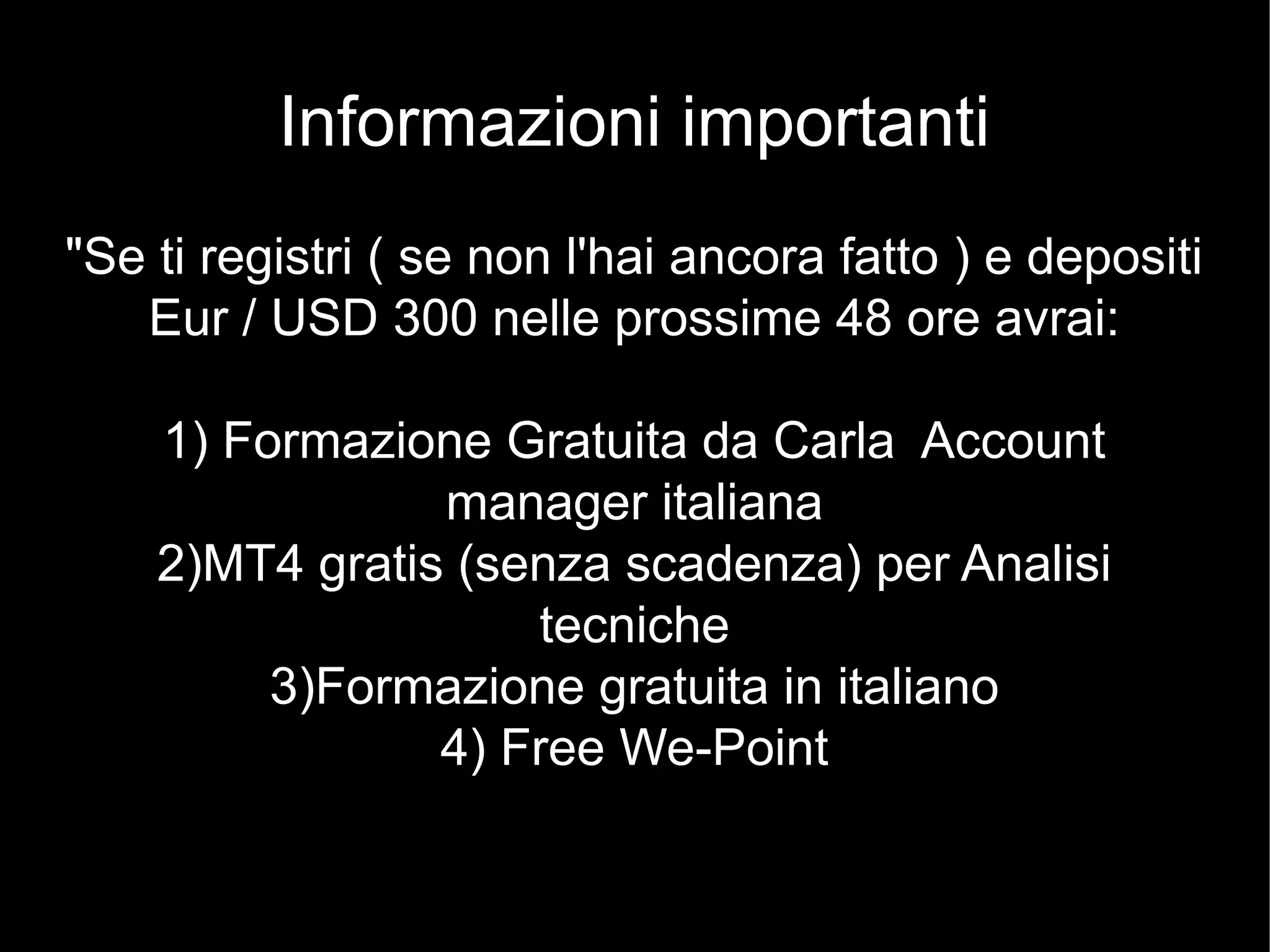 Informazioni importanti
"Se ti registri ( se non l'hai ancora fatto ) e depositi
Eur / USD 300 nelle prossime 48 ore avrai:
1) Formazione Gratuita da Carla Account
manager italiana
2)MT4 gratis (senza scadenza) per Analisi
tecniche
3)Formazione gratuita in italiano
4) Free We-Point
 
