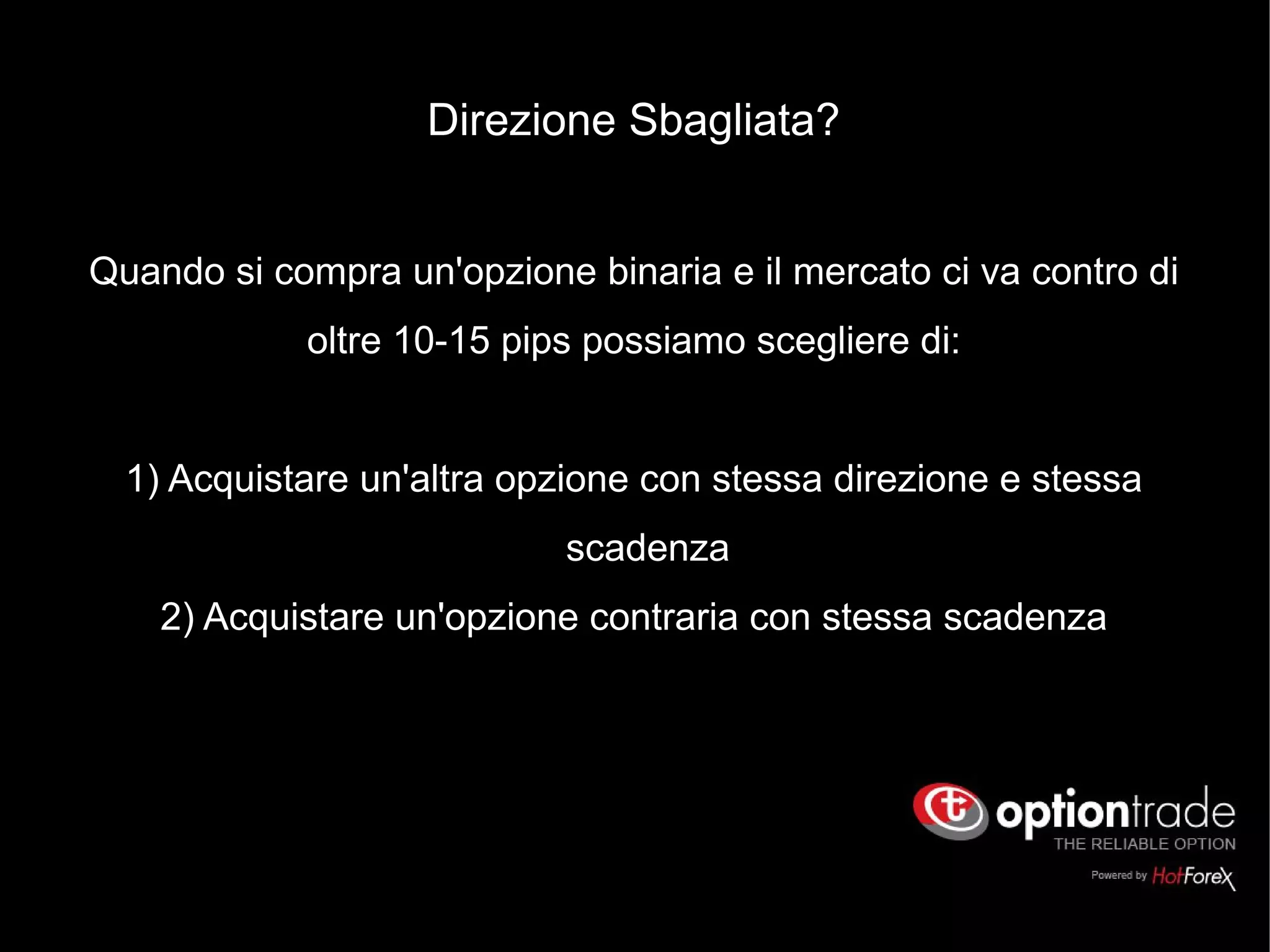 Direzione Sbagliata?
Quando si compra un'opzione binaria e il mercato ci va contro di
oltre 10-15 pips possiamo scegliere di:
1) Acquistare un'altra opzione con stessa direzione e stessa
scadenza
2) Acquistare un'opzione contraria con stessa scadenza
 