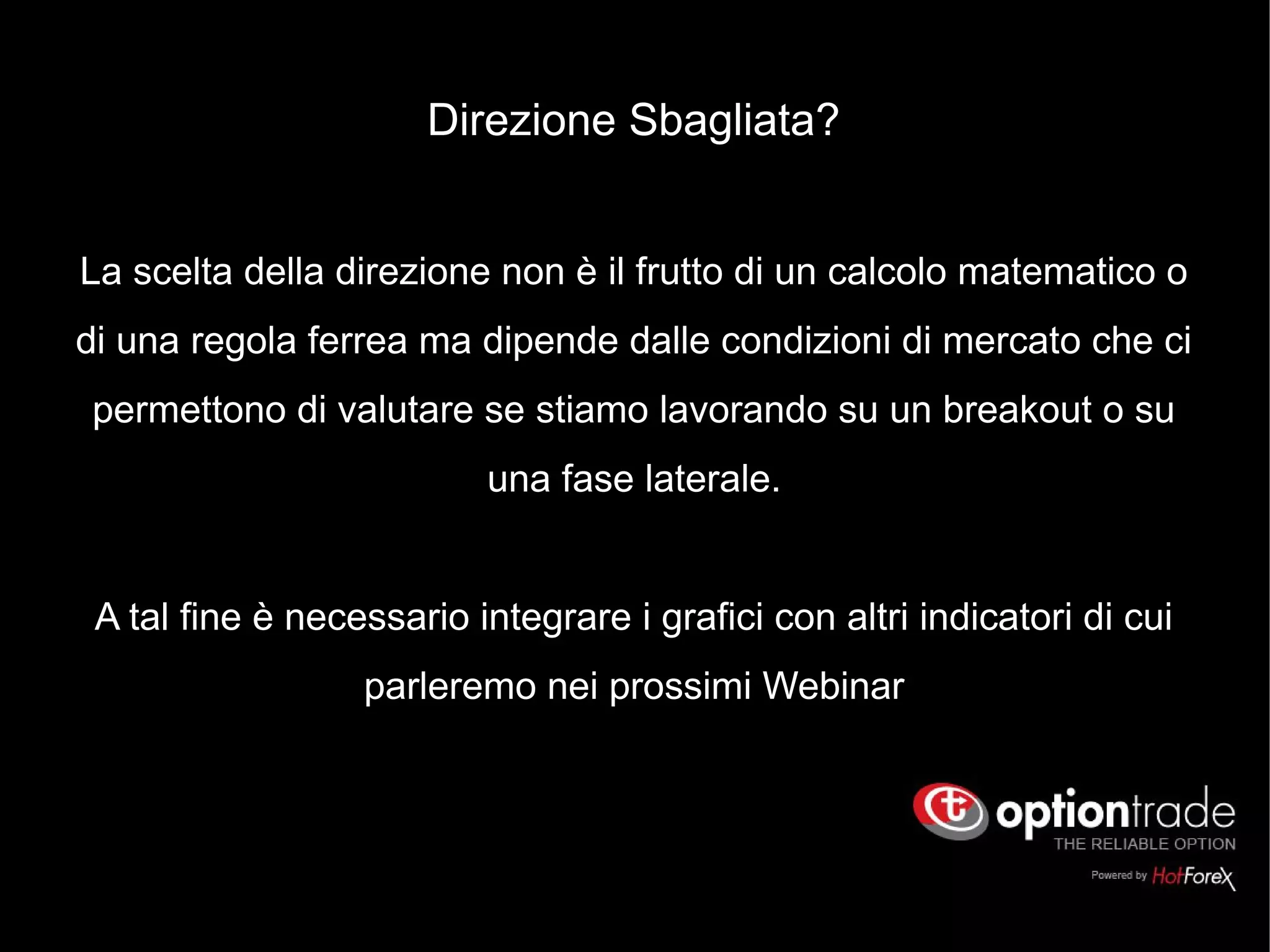 Direzione Sbagliata?
La scelta della direzione non è il frutto di un calcolo matematico o
di una regola ferrea ma dipende dalle condizioni di mercato che ci
permettono di valutare se stiamo lavorando su un breakout o su
una fase laterale.
A tal fine è necessario integrare i grafici con altri indicatori di cui
parleremo nei prossimi Webinar
 
