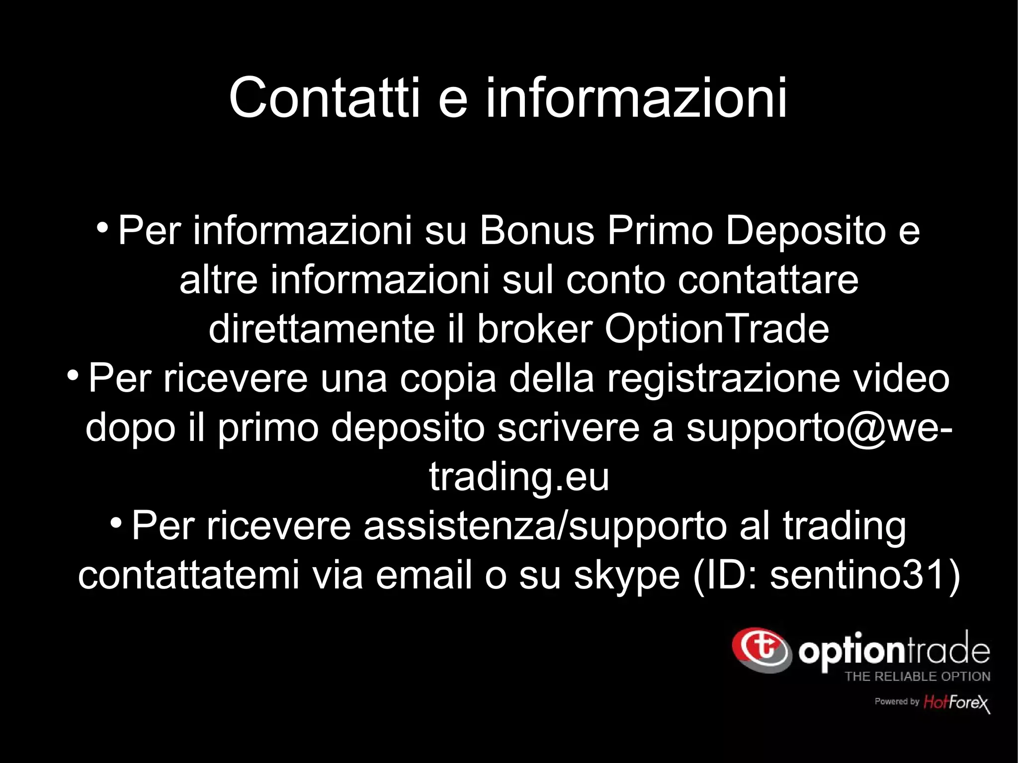 Contatti e informazioni
l
Per informazioni su Bonus Primo Deposito e
altre informazioni sul conto contattare
direttamente il broker OptionTrade
l
Per ricevere una copia della registrazione video
dopo il primo deposito scrivere a supporto@we-
trading.eu
l
Per ricevere assistenza/supporto al trading
contattatemi via email o su skype (ID: sentino31)
 