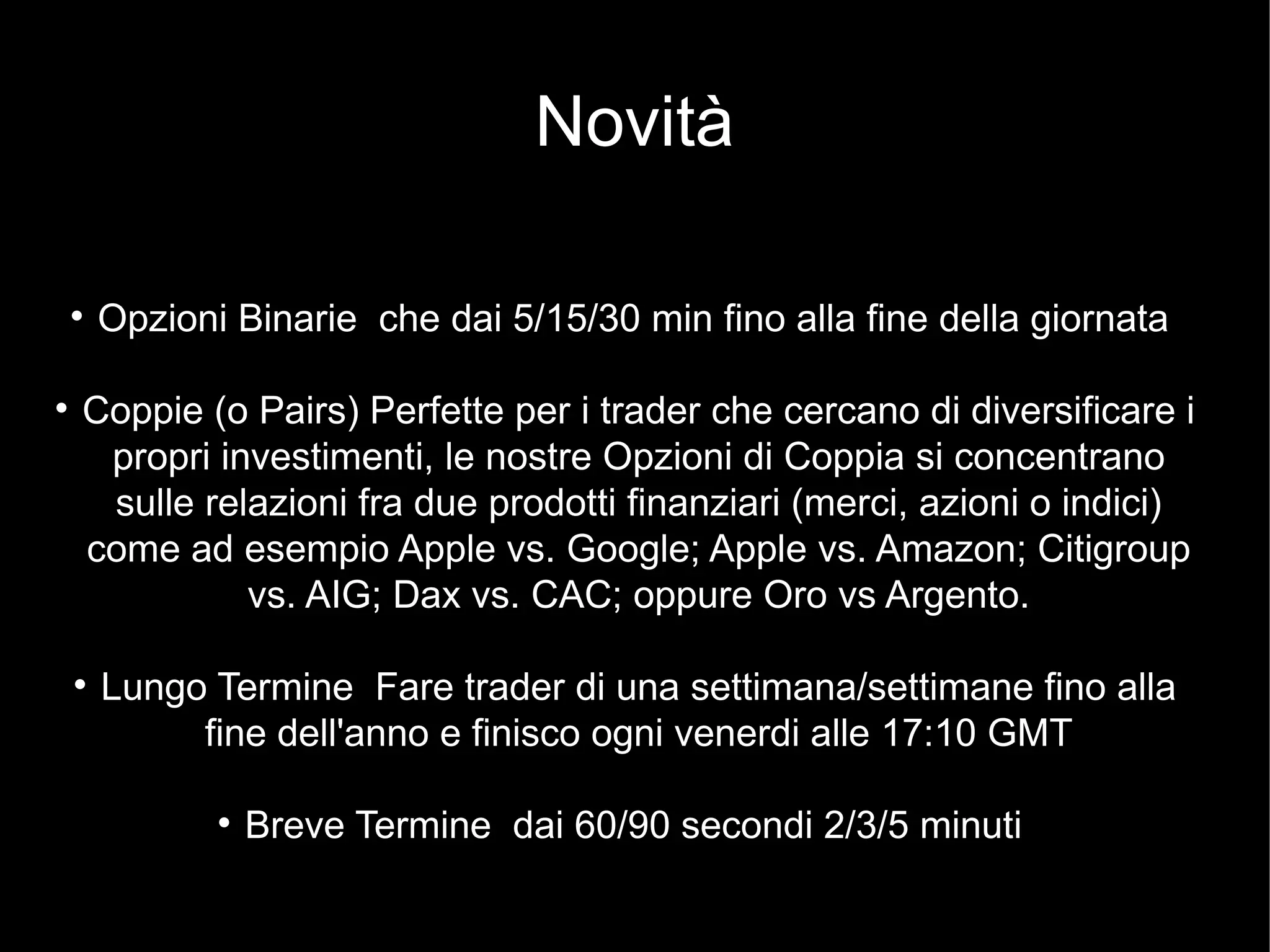 Novità
l
Opzioni Binarie che dai 5/15/30 min fino alla fine della giornata
l
Coppie (o Pairs) Perfette per i trader che cercano di diversificare i
propri investimenti, le nostre Opzioni di Coppia si concentrano
sulle relazioni fra due prodotti finanziari (merci, azioni o indici)
come ad esempio Apple vs. Google; Apple vs. Amazon; Citigroup
vs. AIG; Dax vs. CAC; oppure Oro vs Argento.
l
Lungo Termine Fare trader di una settimana/settimane fino alla
fine dell'anno e finisco ogni venerdi alle 17:10 GMT
l
Breve Termine dai 60/90 secondi 2/3/5 minuti
 