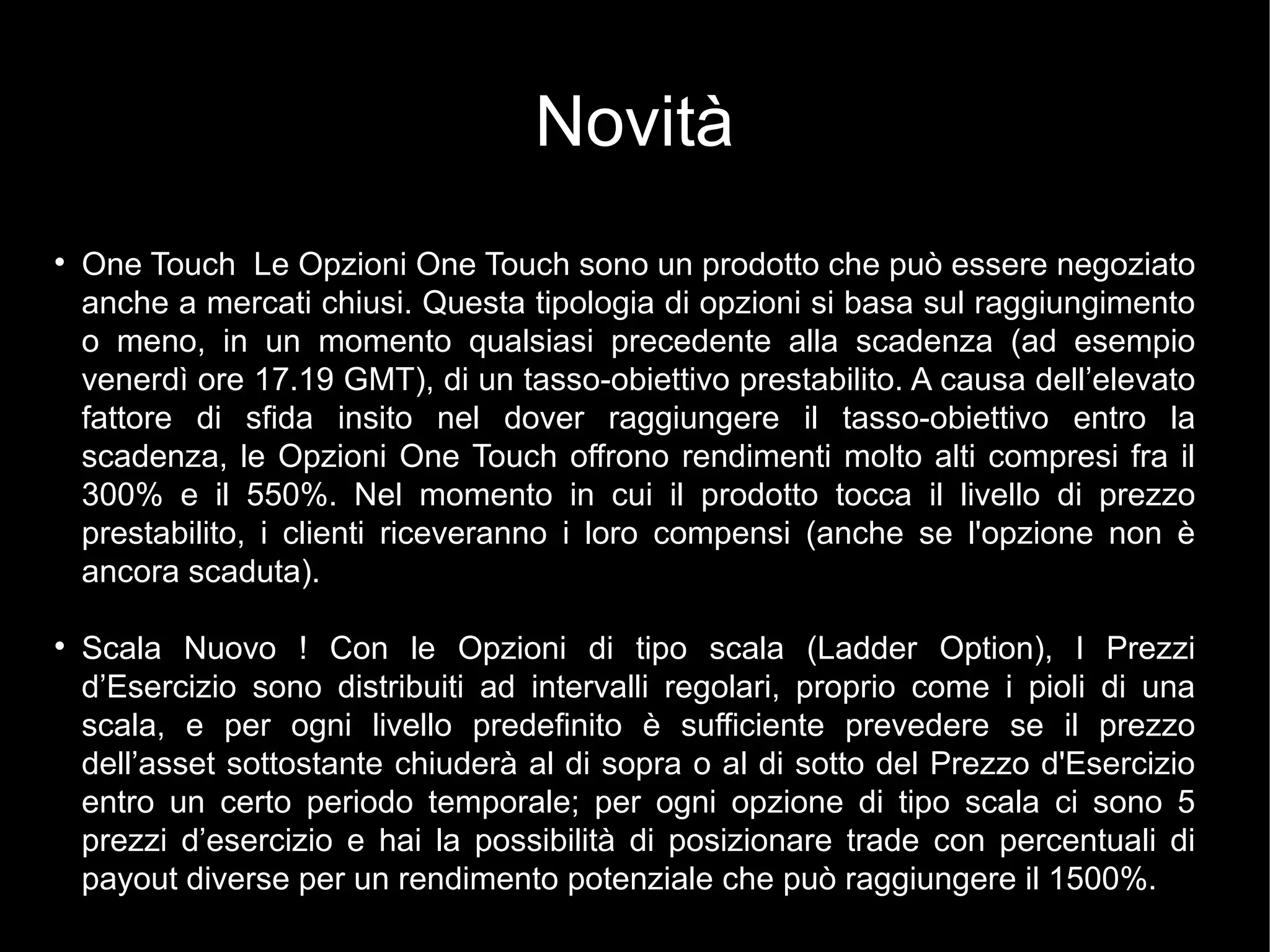 Novità
l
One Touch Le Opzioni One Touch sono un prodotto che può essere negoziato
anche a mercati chiusi. Questa tipologia di opzioni si basa sul raggiungimento
o meno, in un momento qualsiasi precedente alla scadenza (ad esempio
venerdì ore 17.19 GMT), di un tasso-obiettivo prestabilito. A causa dell’elevato
fattore di sfida insito nel dover raggiungere il tasso-obiettivo entro la
scadenza, le Opzioni One Touch offrono rendimenti molto alti compresi fra il
300% e il 550%. Nel momento in cui il prodotto tocca il livello di prezzo
prestabilito, i clienti riceveranno i loro compensi (anche se l'opzione non è
ancora scaduta).
l
Scala Nuovo ! Con le Opzioni di tipo scala (Ladder Option), I Prezzi
d’Esercizio sono distribuiti ad intervalli regolari, proprio come i pioli di una
scala, e per ogni livello predefinito è sufficiente prevedere se il prezzo
dell’asset sottostante chiuderà al di sopra o al di sotto del Prezzo d'Esercizio
entro un certo periodo temporale; per ogni opzione di tipo scala ci sono 5
prezzi d’esercizio e hai la possibilità di posizionare trade con percentuali di
payout diverse per un rendimento potenziale che può raggiungere il 1500%.
 