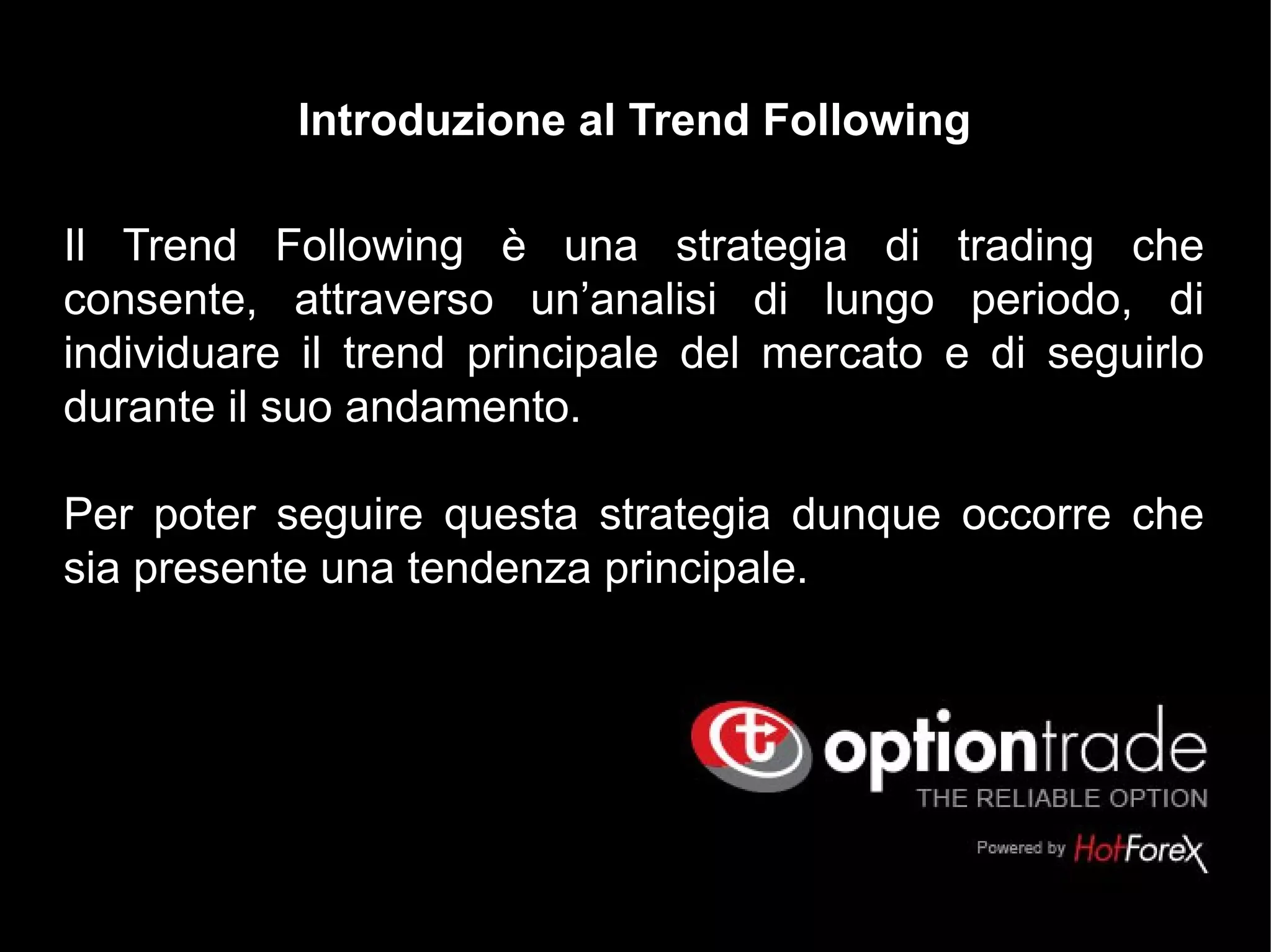 Il Trend Following è una strategia di trading che
consente, attraverso un’analisi di lungo periodo, di
individuare il trend principale del mercato e di seguirlo
durante il suo andamento.
Per poter seguire questa strategia dunque occorre che
sia presente una tendenza principale.
Introduzione al Trend Following
 